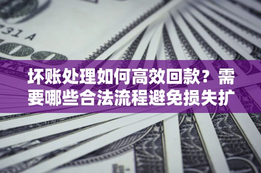 济南坏账处理如何高效回款？需要哪些合法流程避免损失扩大？
