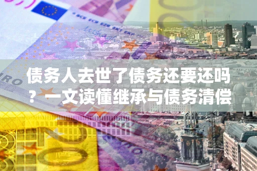 济南债务人去世了债务还要还吗？一文读懂继承与债务清偿