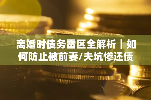 济南离婚时债务雷区全解析｜如何防止被前妻/夫坑惨还债？