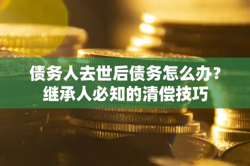 济南债务人去世后债务怎么办？继承人必知的清偿技巧