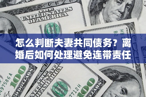 济南怎么判断夫妻共同债务？离婚后如何处理避免连带责任？